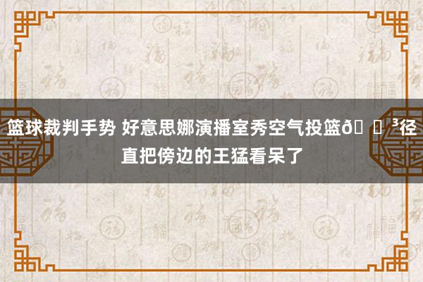 篮球裁判手势 好意思娜演播室秀空气投篮😳径直把傍边的王猛看呆了