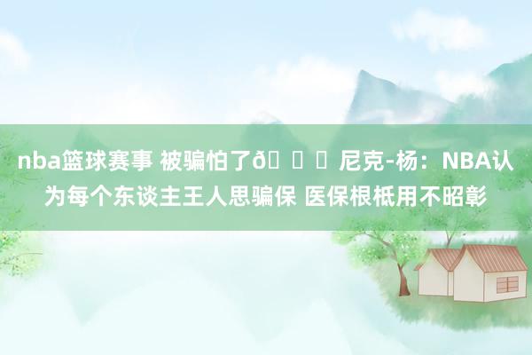 nba篮球赛事 被骗怕了🙃尼克-杨：NBA认为每个东谈主王人思骗保 医保根柢用不昭彰