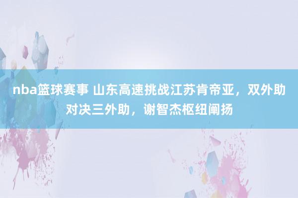 nba篮球赛事 山东高速挑战江苏肯帝亚，双外助对决三外助，谢智杰枢纽阐扬