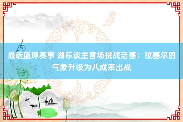 最近篮球赛事 湖东谈主客场挑战活塞：拉塞尔的气象升级为八成率出战