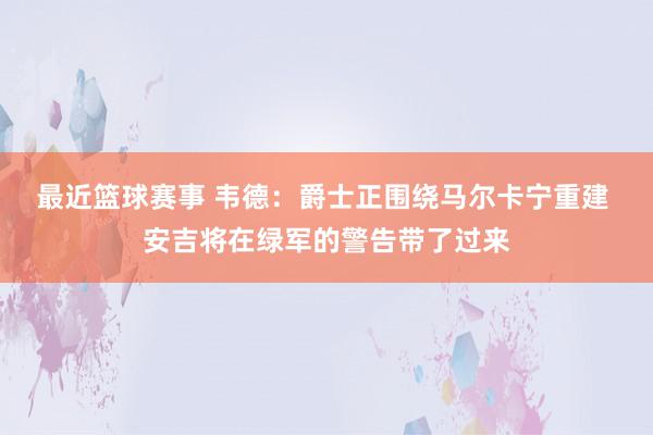 最近篮球赛事 韦德：爵士正围绕马尔卡宁重建 安吉将在绿军的警告带了过来