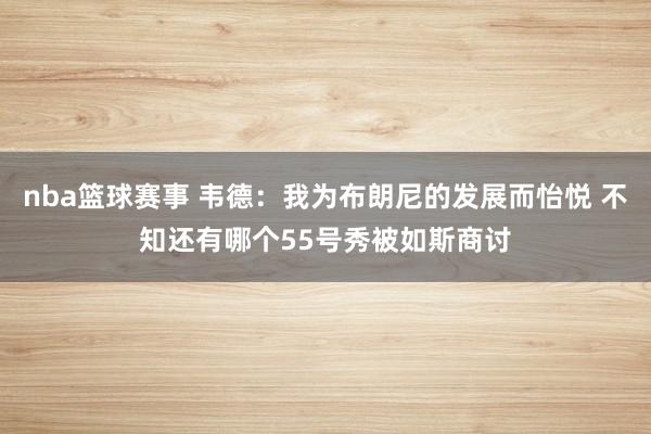 nba篮球赛事 韦德：我为布朗尼的发展而怡悦 不知还有哪个55号秀被如斯商讨