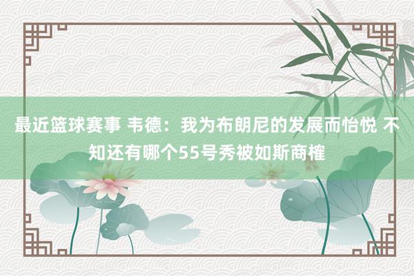 最近篮球赛事 韦德：我为布朗尼的发展而怡悦 不知还有哪个55号秀被如斯商榷