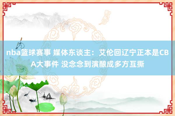 nba篮球赛事 媒体东谈主：艾伦回辽宁正本是CBA大事件 没念念到演酿成多方互撕