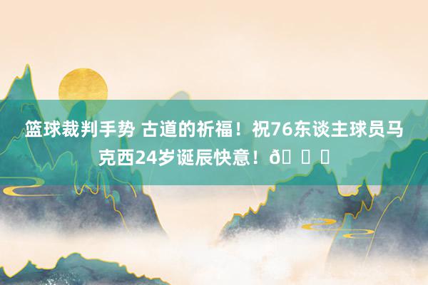 篮球裁判手势 古道的祈福！祝76东谈主球员马克西24岁诞辰快意！🎂