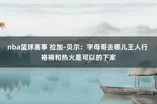 nba篮球赛事 拉加-贝尔：字母哥去哪儿王人行 袼褙和热火是可以的下家