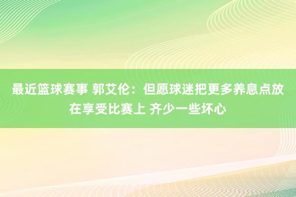 最近篮球赛事 郭艾伦：但愿球迷把更多养息点放在享受比赛上 齐少一些坏心