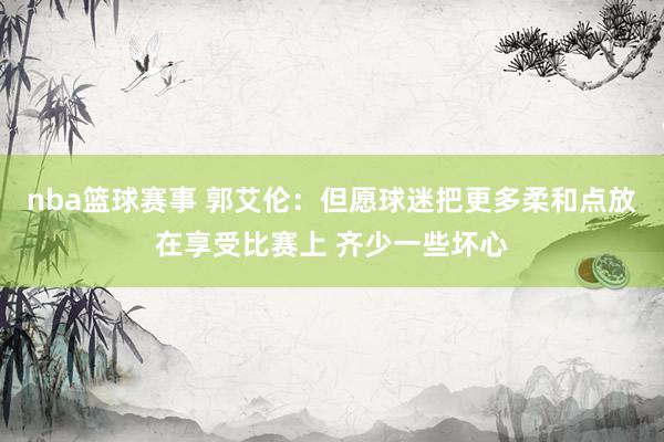 nba篮球赛事 郭艾伦：但愿球迷把更多柔和点放在享受比赛上 齐少一些坏心