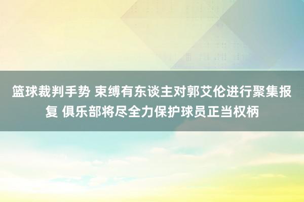 篮球裁判手势 束缚有东谈主对郭艾伦进行聚集报复 俱乐部将尽全力保护球员正当权柄