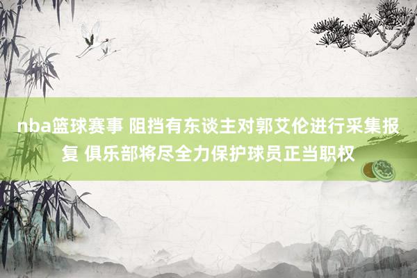 nba篮球赛事 阻挡有东谈主对郭艾伦进行采集报复 俱乐部将尽全力保护球员正当职权