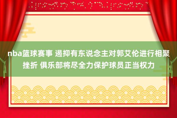 nba篮球赛事 遏抑有东说念主对郭艾伦进行相聚挫折 俱乐部将尽全力保护球员正当权力