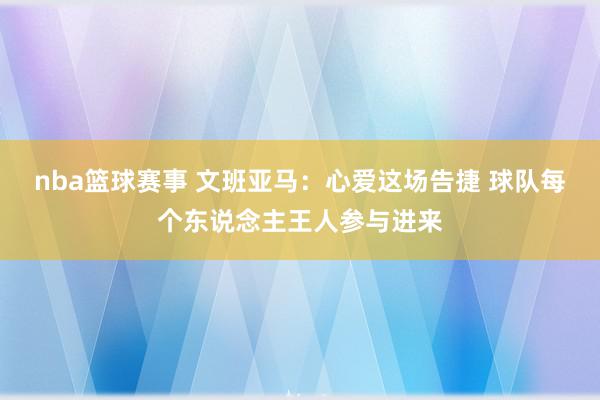 nba篮球赛事 文班亚马：心爱这场告捷 球队每个东说念主王人参与进来