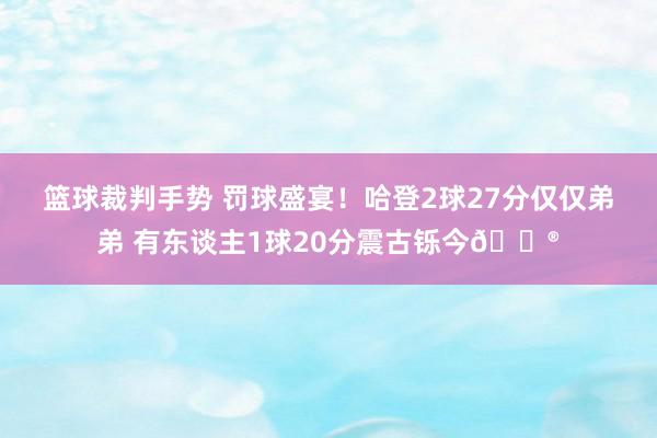 篮球裁判手势 罚球盛宴！哈登2球27分仅仅弟弟 有东谈主1球20分震古铄今😮