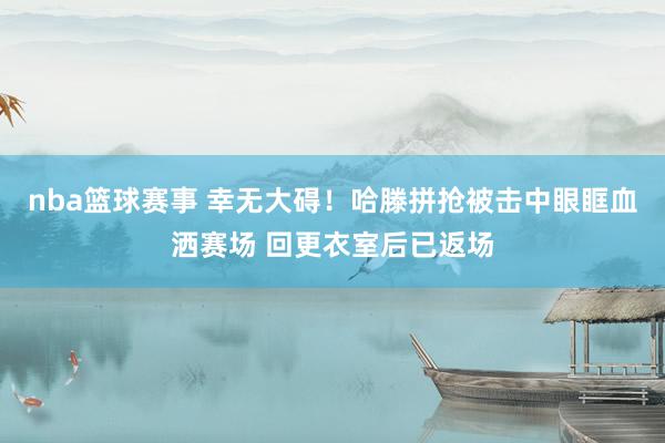 nba篮球赛事 幸无大碍！哈滕拼抢被击中眼眶血洒赛场 回更衣室后已返场