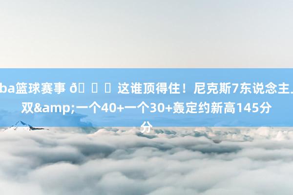 nba篮球赛事 😖这谁顶得住！尼克斯7东说念主上双&一个40+一个30+轰定约新高145分