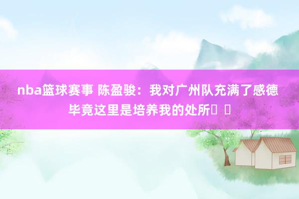 nba篮球赛事 陈盈骏：我对广州队充满了感德 毕竟这里是培养我的处所❤️