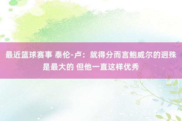 最近篮球赛事 泰伦-卢：就得分而言鲍威尔的迥殊是最大的 但他一直这样优秀