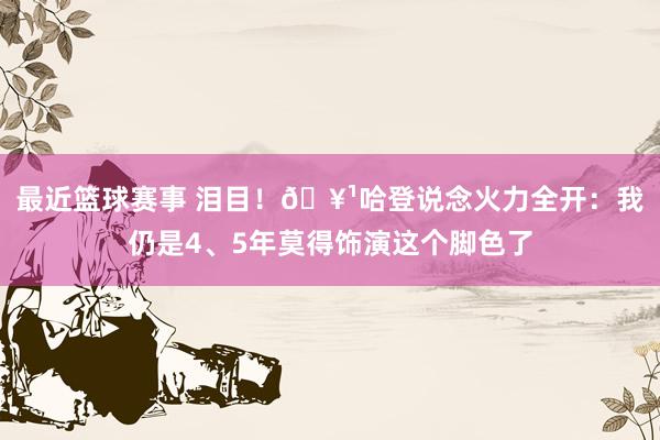 最近篮球赛事 泪目！🥹哈登说念火力全开：我仍是4、5年莫得饰演这个脚色了