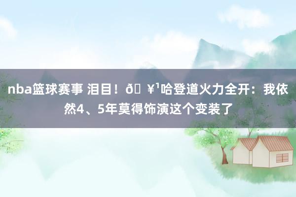 nba篮球赛事 泪目！🥹哈登道火力全开：我依然4、5年莫得饰演这个变装了