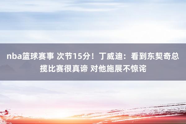 nba篮球赛事 次节15分！丁威迪：看到东契奇总揽比赛很真谛 对他施展不惊诧