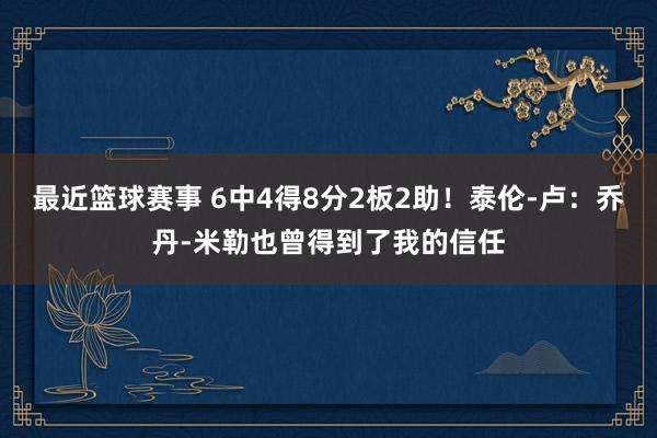 最近篮球赛事 6中4得8分2板2助！泰伦-卢：乔丹-米勒也曾得到了我的信任