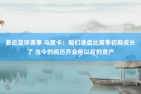 最近篮球赛事 乌度卡：咱们通盘比赛季初期成长了 当今的阅历齐会所以后的资产