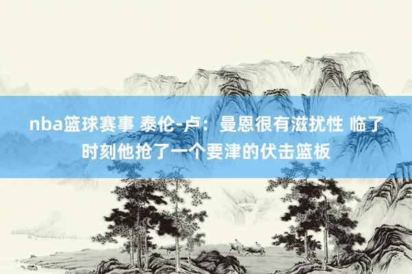 nba篮球赛事 泰伦-卢：曼恩很有滋扰性 临了时刻他抢了一个要津的伏击篮板