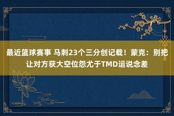 最近篮球赛事 马刺23个三分创记载！蒙克：别把让对方获大空位怨尤于TMD运说念差