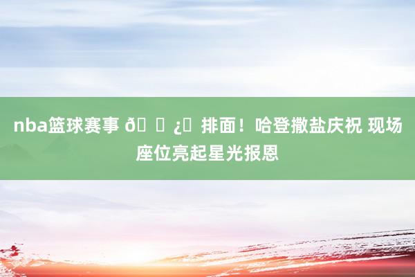 nba篮球赛事 🐿️排面！哈登撒盐庆祝 现场座位亮起星光报恩