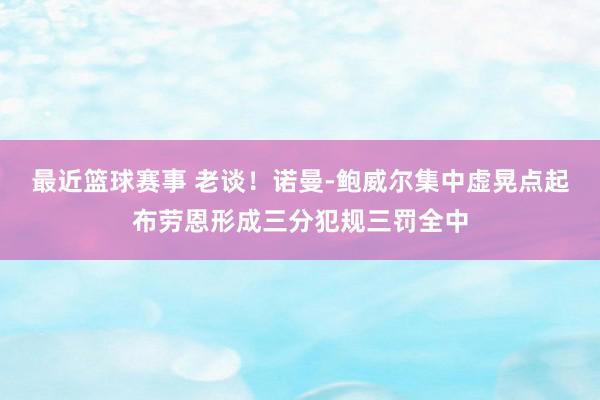 最近篮球赛事 老谈！诺曼-鲍威尔集中虚晃点起布劳恩形成三分犯规三罚全中