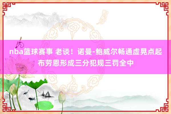 nba篮球赛事 老谈！诺曼-鲍威尔畅通虚晃点起布劳恩形成三分犯规三罚全中