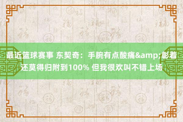 最近篮球赛事 东契奇：手腕有点酸痛&彰着还莫得归附到100% 但我很欢叫不错上场