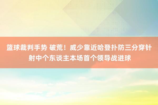 篮球裁判手势 破荒！威少靠近哈登扑防三分穿针 射中个东谈主本场首个领导战进球