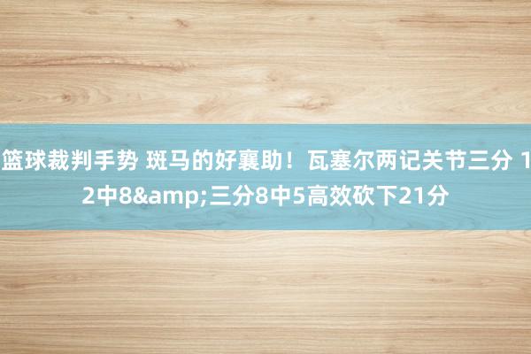 篮球裁判手势 斑马的好襄助！瓦塞尔两记关节三分 12中8&三分8中5高效砍下21分