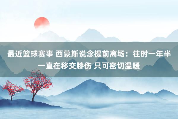 最近篮球赛事 西蒙斯说念提前离场：往时一年半一直在移交膝伤 只可密切温暖