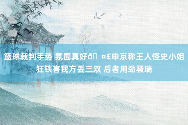 篮球裁判手势 氛围真好🤣申京称王人怪史小姐狂铁害我方丢三双 后者用劲骚瑞