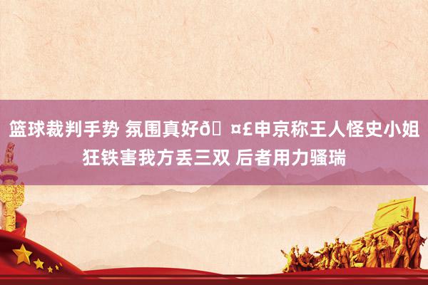 篮球裁判手势 氛围真好🤣申京称王人怪史小姐狂铁害我方丢三双 后者用力骚瑞