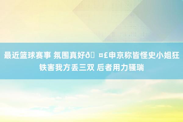 最近篮球赛事 氛围真好🤣申京称皆怪史小姐狂铁害我方丢三双 后者用力骚瑞