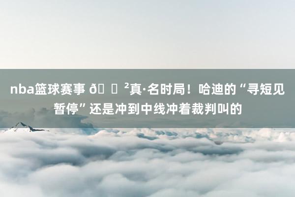 nba篮球赛事 😲真·名时局！哈迪的“寻短见暂停”还是冲到中线冲着裁判叫的