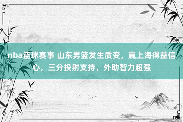 nba篮球赛事 山东男篮发生质变，赢上海得益信心，三分投射支持，外助智力超强