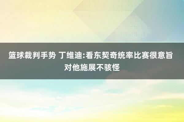 篮球裁判手势 丁维迪:看东契奇统率比赛很意旨 对他施展不骇怪