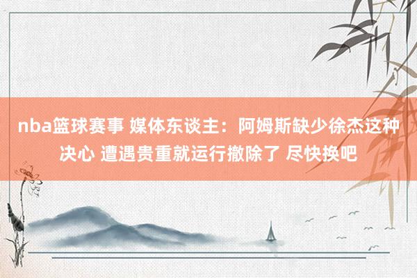 nba篮球赛事 媒体东谈主：阿姆斯缺少徐杰这种决心 遭遇贵重就运行撤除了 尽快换吧