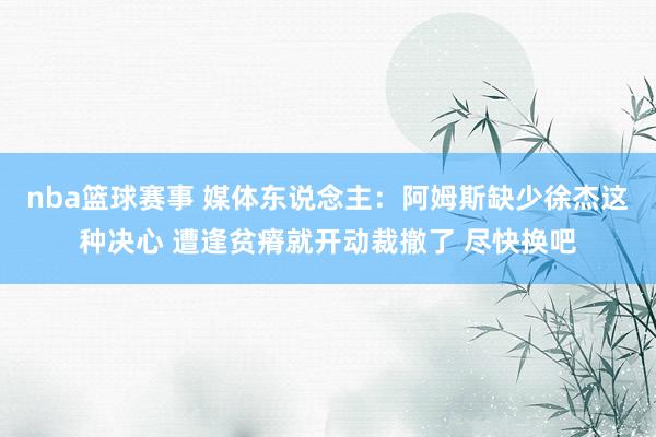 nba篮球赛事 媒体东说念主：阿姆斯缺少徐杰这种决心 遭逢贫瘠就开动裁撤了 尽快换吧