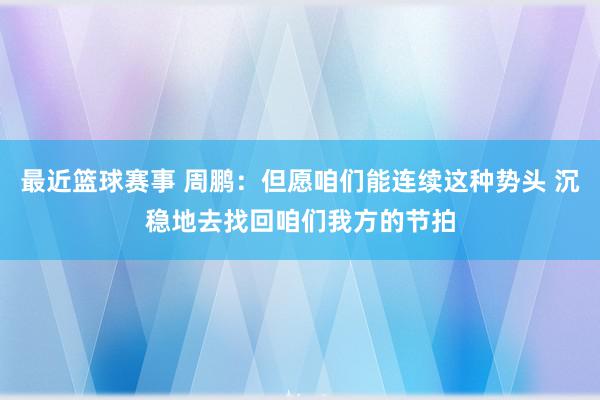 最近篮球赛事 周鹏：但愿咱们能连续这种势头 沉稳地去找回咱们我方的节拍