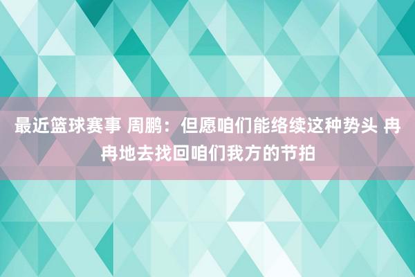 最近篮球赛事 周鹏：但愿咱们能络续这种势头 冉冉地去找回咱们我方的节拍