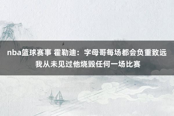 nba篮球赛事 霍勒迪：字母哥每场都会负重致远 我从未见过他烧毁任何一场比赛