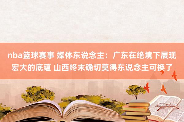 nba篮球赛事 媒体东说念主：广东在绝境下展现宏大的底蕴 山西终末确切莫得东说念主可换了