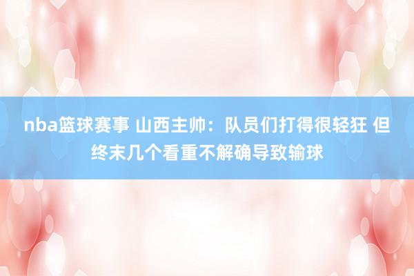 nba篮球赛事 山西主帅：队员们打得很轻狂 但终末几个看重不解确导致输球