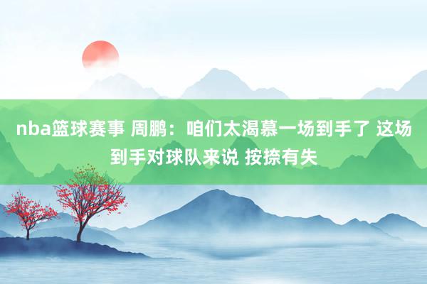 nba篮球赛事 周鹏：咱们太渴慕一场到手了 这场到手对球队来说 按捺有失