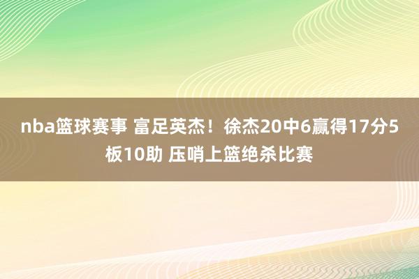 nba篮球赛事 富足英杰！徐杰20中6赢得17分5板10助 压哨上篮绝杀比赛